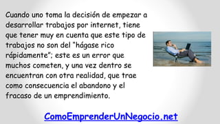 ComoEmprenderUnNegocio.net
Cuando uno toma la decisión de empezar a
desarrollar trabajos por internet, tiene
que tener muy en cuenta que este tipo de
trabajos no son del “hágase rico
rápidamente”; este es un error que
muchos cometen, y una vez dentro se
encuentran con otra realidad, que trae
como consecuencia el abandono y el
fracaso de un emprendimiento.
 