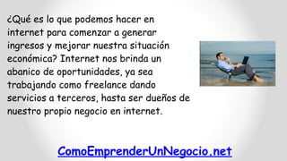 ComoEmprenderUnNegocio.net
¿Qué es lo que podemos hacer en
internet para comenzar a generar
ingresos y mejorar nuestra situación
económica? Internet nos brinda un
abanico de oportunidades, ya sea
trabajando como freelance dando
servicios a terceros, hasta ser dueños de
nuestro propio negocio en internet.
 