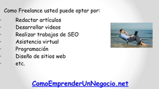 ComoEmprenderUnNegocio.net
Como Freelance usted puede optar por:
· Redactar artículos
· Desarrollar videos
· Realizar trabajos de SEO
· Asistencia virtual
· Programación
· Diseño de sitios web
· etc.
 