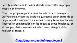 ComoEmprenderUnNegocio.net
Pero también tiene la posibilidad de desarrollar su propio
negocio en internet.
Tener su propio negocio es mucho más beneficioso que ser
un freelance, y esto es debido a que usted en un punto de su
negocio podrá automatizar muchas cosas y tener mucho más
libertad en comparación con los trabajos como freelance, en
el cual por obvias razones es usted quien siempre debe
realizar el trabajo.
 