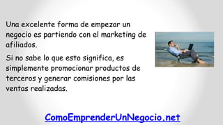 ComoEmprenderUnNegocio.net
Una excelente forma de empezar un
negocio es partiendo con el marketing de
afiliados.
Si no sabe lo que esto significa, es
simplemente promocionar productos de
terceros y generar comisiones por las
ventas realizadas.
 