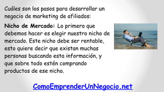 ComoEmprenderUnNegocio.net
Cuáles son los pasos para desarrollar un
negocio de marketing de afiliados:
Nicho de Mercado: Lo primero que
debemos hacer es elegir nuestro nicho de
mercado. Este nicho debe ser rentable,
esto quiere decir que existan muchas
personas buscando esta información, y
que sobre todo estén comprando
productos de ese nicho.
 