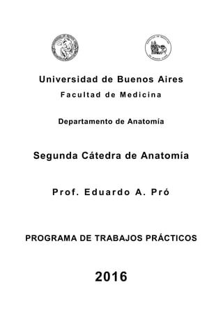 Universidad de Buenos Aires
F a c u l t a d d e M e d i c i n a
Departamento de Anatomía
Segunda Cátedra de Anatomía
P r o f . E d u a r d o A. P r ó
PROGRAMA DE TRABAJOS PRÁCTICOS
2016
 