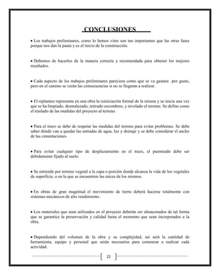 CONCLUSIONES
Los trabajos preliminares, como lo hemos visto son tan importantes que las otras fases
porque nos dan la pauta y es el inicio de la construcción.

Debemos de hacerlos de la manera correcta y recomendada para obtener los mejores
resultados.

Cada aspecto de los trabajos preliminares pareciera como que se va gastara por gusto,
pero en el camino se verán las consecuencias si no se llegaran a realizar.

El replanteo representa en una obra la reiniciación formal de la misma y se inicia una vez
que se ha limpiado, desmalezado, retirado escombros, y nivelado el terreno. Se define como
el traslado de las medidas del proyecto al terreno.

Para el trazo se debe de respetar las medidas del terreno para evitar problemas. Se debe
saber dónde van a quedar las entradas de agua, luz y drenaje y se debe considerar el ancho
de las cimentaciones.

Para evitar cualquier tipo de desplazamiento en el trazo, el puenteado debe ser
debidamente fijado al suelo.

Se entiende por terreno vegetal a la capa o porción donde alcanza la vida de los vegetales
de superficie, o en la que se encuentren las raíces de los mismos.

En obras de gran magnitud el movimiento de tierra deberá hacerse totalmente con
sistemas mecánicos de alto rendimiento.

Los materiales que sean utilizados en el proyecto deberán ser almacenados de tal forma
que se garantice la preservación y calidad hasta el momento que sean incorporados a la
obra.

Dependiendo del volumen de la obra y su complejidad, así será la cantidad de
herramienta, equipo y personal que serán necesarios para comenzar a realizar cada
actividad.
22

 