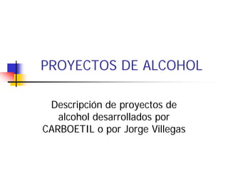 PROYECTOS DE ALCOHOL

 Descripción de proyectos de
   alcohol desarrollados por
CARBOETIL o por Jorge Villegas
 