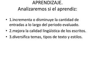 APRENDIZAJE.
Analizaremos si el aprendiz:
• 1.incrementa o disminuye la cantidad de
entradas a lo largo del periodo evaluado.
• 2.mejora la calidad lingüística de los escritos.
• 3.diversifica temas, tipos de texto y estilos.
 