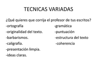TECNICAS VARIADAS
¿Qué quieres que corrija el profesor de tus escritos?
-ortografía -gramática
-originalidad del texto. -puntuación
-barbarismos. -estructura del texto
-caligrafía. -coherencia
-presentación limpia.
-ideas claras.
 