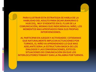 PARA ILUSTRAR ESTA ESTRATEGIA SE HABLA DE LA
HABILIDAD DEL ADULTO PARA DEJAR (RANURAS O
HUECOS), MUY EVIDENTES EN EL FLUIR DE LA
COMUNICACIÓN, MISMAS QUE INDICARÍAN AL NIÑO, LOS
MOMENTOS MAS APROPIADOS PARA SUS PROPIAS
INTERVENCIONES.
AL PARTICIPAR EN JUEGOSY ACTIVIDADES COTIDIANAS
QUE NATURALMENTE IMPLICAN ACTUACIONES POR
TURNOS, EL NIÑO VA APRENDIENDO LO QUE MAS
ADELANTE SERA LA ESTRUCTURA BASICA DE LOS
DIALOGOSY LAS CONVERSACIONES, ESTO ES:
SITUACIONES DE COMUNICACIÓN EN QUE LOS
INTERLOCUTORESTOMANY DAN LA PALABRA PORTURNOS.
 