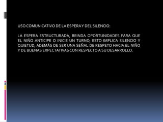 USOCOMUNICATIVO DE LA ESPERAY DEL SILENCIO:
LA ESPERA ESTRUCTURADA, BRINDA OPORTUNIDADES PARA QUE
EL NIÑO ANTICIPE O INICIE UN TURNO, ESTO IMPLICA SILENCIO Y
QUIETUD, ADEMÁS DE SER UNA SEÑAL DE RESPETO HACIA EL NIÑO
Y DE BUENAS EXPECTATIVASCON RESPECTOA SU DESARROLLO.
 