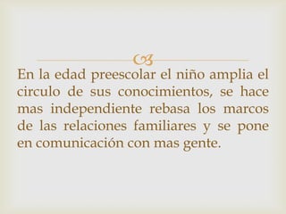 
En la edad preescolar el niño amplia el
circulo de sus conocimientos, se hace
mas independiente rebasa los marcos
de las relaciones familiares y se pone
en comunicación con mas gente.
 