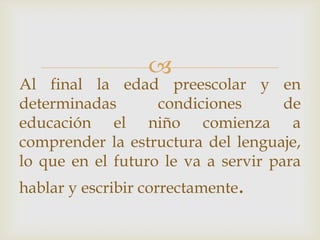 
Al final la edad preescolar y en
determinadas condiciones de
educación el niño comienza a
comprender la estructura del lenguaje,
lo que en el futuro le va a servir para
hablar y escribir correctamente.
 