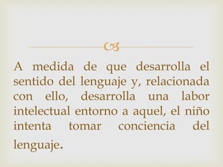 
A medida de que desarrolla el
sentido del lenguaje y, relacionada
con ello, desarrolla una labor
intelectual entorno a aquel, el niño
intenta tomar conciencia del
lenguaje.
 