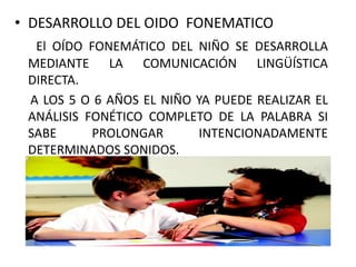 • DESARROLLO DEL OIDO FONEMATICO
El OÍDO FONEMÁTICO DEL NIÑO SE DESARROLLA
MEDIANTE LA COMUNICACIÓN LINGÜÍSTICA
DIRECTA.
A LOS 5 O 6 AÑOS EL NIÑO YA PUEDE REALIZAR EL
ANÁLISIS FONÉTICO COMPLETO DE LA PALABRA SI
SABE PROLONGAR INTENCIONADAMENTE
DETERMINADOS SONIDOS.
 