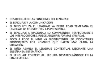• DESARROLLO DE LAS FUNCIONES DEL LENGUAJE
• EL LENGUAJE Y LA COMUNICACIÓN
• EL NIÑO UTILIZA EL LENGUAJE YA DESDE EDAD TEMPRANA EL
LENGUAJE LO CONSTITUYEN LAS PREGUNTAS.
• EL LENGUAJE SITUACIONAL: LO COMPRENDEN PERFECTAMENTE
LOS INTERLOCUTORES, PUEDE ADQUIRIR FORMAS VARIADAS.
• POCO A POCO EL NIÑO VA SUSTITUYENDO LOS INCONTABLES
PRONOMBRES POR NOMBRES QUE HACEN MÁS CLARA LA
SITUACIÓN.
• EL NIÑO ASIMILA EL LENGUAJE CONTEXTUAL MEDIANTE UNA
ENSEÑANZA SISTEMÁTICA.
• EL LENGUAJE CONTEXTUAL: SEGUIRÁ DESARROLLÁNDOSE EN LA
EDAD ESCOLAR.
 