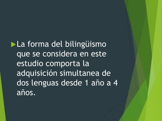 La forma del bilingüismo
que se considera en este
estudio comporta la
adquisición simultanea de
dos lenguas desde 1 año a 4
años.
 