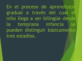 En el proceso de aprendizaje
gradual a través del cual el
niño llega a ser bilingüe desde
la temprana infancia se
pueden distinguir básicamente
tres estadios.
 