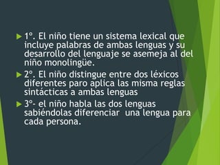  1º. El niño tiene un sistema lexical que
incluye palabras de ambas lenguas y su
desarrollo del lenguaje se asemeja al del
niño monolingüe.
 2º. El niño distingue entre dos léxicos
diferentes paro aplica las misma reglas
sintácticas a ambas lenguas
 3º- el niño habla las dos lenguas
sabiéndolas diferenciar una lengua para
cada persona.
 