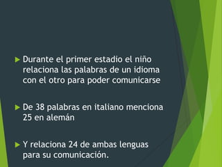  Durante el primer estadio el niño
relaciona las palabras de un idioma
con el otro para poder comunicarse
 De 38 palabras en italiano menciona
25 en alemán
 Y relaciona 24 de ambas lenguas
para su comunicación.
 