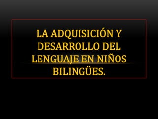 LA ADQUISICIÓN Y
DESARROLLO DEL
LENGUAJE EN NIÑOS
BILINGÜES.
 