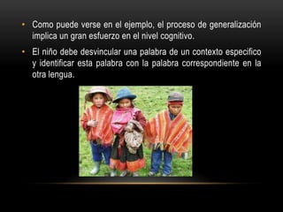 • Como puede verse en el ejemplo, el proceso de generalización
implica un gran esfuerzo en el nivel cognitivo.
• El niño debe desvincular una palabra de un contexto especifico
y identificar esta palabra con la palabra correspondiente en la
otra lengua.
 