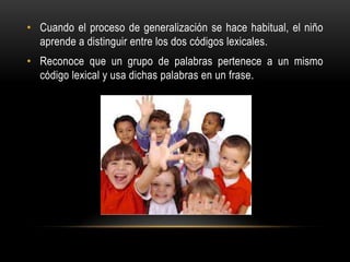 • Cuando el proceso de generalización se hace habitual, el niño
aprende a distinguir entre los dos códigos lexicales.
• Reconoce que un grupo de palabras pertenece a un mismo
código lexical y usa dichas palabras en un frase.
 