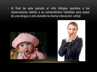 • Al final de este periodo el niño bilingüe asombra a los
observadores debido a su extraordinaria habilidad para pasar
de una lengua a otra durante la misma interacción verbal.
 