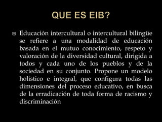  Educación intercultural o intercultural bilingüe
se refiere a una modalidad de educación
basada en el mutuo conocimiento, respeto y
valoración de la diversidad cultural, dirigida a
todos y cada uno de los pueblos y de la
sociedad en su conjunto. Propone un modelo
holístico e integral, que configura todas las
dimensiones del proceso educativo, en busca
de la erradicación de toda forma de racismo y
discriminación
 