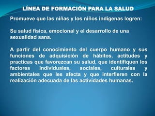 LÍNEA DE FORMACIÓN PARA LA SALUD
Promueve que las niñas y los niños indígenas logren:
Su salud física, emocional y el desarrollo de una
sexualidad sana.
A partir del conocimiento del cuerpo humano y sus
funciones de adquisición de hábitos, actitudes y
practicas que favorezcan su salud, que identifiquen los
factores individuales, sociales, culturales y
ambientales que les afecta y que interfieren con la
realización adecuada de las actividades humanas.
 