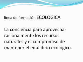 línea de formación ECOLOGICA
La conciencia para aprovechar
racionalmente los recursos
naturales y el compromiso de
mantener el equilibrio ecológico.
 