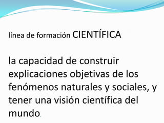 línea de formación CIENTÍFICA
la capacidad de construir
explicaciones objetivas de los
fenómenos naturales y sociales, y
tener una visión científica del
mundo.
 