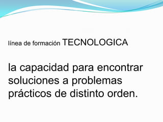 línea de formación TECNOLOGICA
la capacidad para encontrar
soluciones a problemas
prácticos de distinto orden.
 
