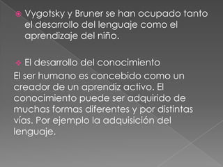  Vygotsky y Bruner se han ocupado tanto
el desarrollo del lenguaje como el
aprendizaje del niño.
 El desarrollo del conocimiento
El ser humano es concebido como un
creador de un aprendiz activo. El
conocimiento puede ser adquirido de
muchas formas diferentes y por distintas
vías. Por ejemplo la adquisición del
lenguaje.
 