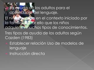 La ayuda de los adultos para el
aprendizaje del lenguaje.
El niño aprende en el contexto iniciado por
la familia, es por ello que los niños
adquieren muchos tipos de conocimientos.
Tres tipos de ayuda de los adultos según
Cazden (1983)
 Establecer relación Uso de modelos de
lenguaje
 Instrucción directa
 