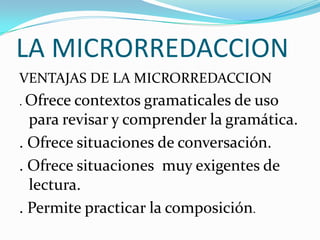LA MICRORREDACCION
VENTAJAS DE LA MICRORREDACCION
. Ofrece contextos gramaticales de uso
para revisar y comprender la gramática.
. Ofrece situaciones de conversación.
. Ofrece situaciones muy exigentes de
lectura.
. Permite practicar la composición.
 