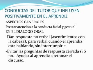 CONDUCTAS DEL TUTOR QUE INFLUYEN
POSITIVAMENTE EN EL APRENDIZ
ASPECTOS GENERALES
Prestar atención a la conducta facial y gestual
EN EL DIALOGO ORAL
-Dar respuesta no verbal (asentimientos con
la cabeza), para verbal cuando el aprendiz
esta hablando, sin interrumpirle.
-Evitar las preguntas de respuesta cerrada si o
no. -Ayudar al aprendiz a retomar el
discurso.
 
