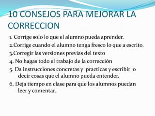 10 CONSEJOS PARA MEJORAR LA
CORRECCION
1. Corrige solo lo que el alumno pueda aprender.
2.Corrige cuando el alumno tenga fresco lo que a escrito.
3.Corregir las versiones previas del texto
4. No hagas todo el trabajo de la corrección
5. Da instrucciones concretas y practicas y escribir o
decir cosas que el alumno pueda entender.
6. Deja tiempo en clase para que los alumnos puedan
leer y comentar.
 