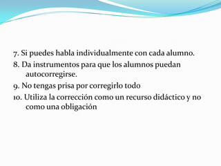7. Si puedes habla individualmente con cada alumno.
8. Da instrumentos para que los alumnos puedan
autocorregirse.
9. No tengas prisa por corregirlo todo
10. Utiliza la corrección como un recurso didáctico y no
como una obligación
 