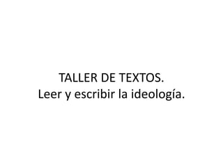 TALLER DE TEXTOS.
Leer y escribir la ideología.
 