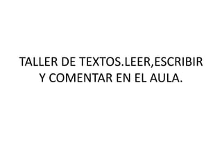 TALLER DE TEXTOS.LEER,ESCRIBIR
Y COMENTAR EN EL AULA.
 
