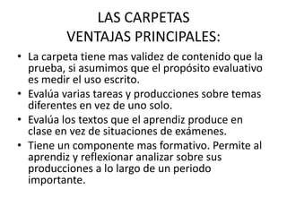 LAS CARPETAS
VENTAJAS PRINCIPALES:
• La carpeta tiene mas validez de contenido que la
prueba, si asumimos que el propósito evaluativo
es medir el uso escrito.
• Evalúa varias tareas y producciones sobre temas
diferentes en vez de uno solo.
• Evalúa los textos que el aprendiz produce en
clase en vez de situaciones de exámenes.
• Tiene un componente mas formativo. Permite al
aprendiz y reflexionar analizar sobre sus
producciones a lo largo de un periodo
importante.
 