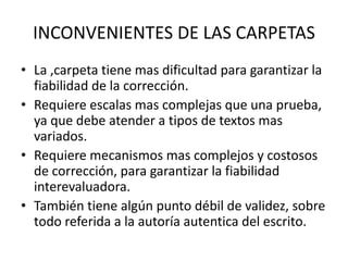 INCONVENIENTES DE LAS CARPETAS
• La ,carpeta tiene mas dificultad para garantizar la
fiabilidad de la corrección.
• Requiere escalas mas complejas que una prueba,
ya que debe atender a tipos de textos mas
variados.
• Requiere mecanismos mas complejos y costosos
de corrección, para garantizar la fiabilidad
interevaluadora.
• También tiene algún punto débil de validez, sobre
todo referida a la autoría autentica del escrito.
 