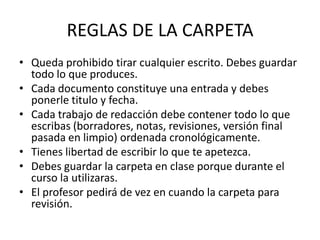 REGLAS DE LA CARPETA
• Queda prohibido tirar cualquier escrito. Debes guardar
todo lo que produces.
• Cada documento constituye una entrada y debes
ponerle titulo y fecha.
• Cada trabajo de redacción debe contener todo lo que
escribas (borradores, notas, revisiones, versión final
pasada en limpio) ordenada cronológicamente.
• Tienes libertad de escribir lo que te apetezca.
• Debes guardar la carpeta en clase porque durante el
curso la utilizaras.
• El profesor pedirá de vez en cuando la carpeta para
revisión.
 