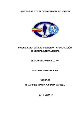 UNIVERSIDAD POLITÉCNICA ESTATAL DEL CARCHI




INGENIERÍA EN COMERCIO EXTERIOR Y NEGOCIACIÓN
          COMERCIAL INTERNACIONAL



          SEXTO NIVEL PARALELO “A”



           ESTADISTICA INFERENCIAL



                  NOMBRES

     CHAMORRO IBARRA ADRIANA MARIBEL




                10/JULIO/2012
 