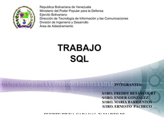 TRABAJO
SQL
        INTEGRANTES:
 
        S/1RO. FREDDY BETANCOURT
S/1RO. ENDER GONZALEZ
    S/1RO. MARIA BARRIENTOS
    S/1RO. ERNESTO  PACHECO
Republica Bolivariana de Venezuela
Ministerio del Poder Popular para la Defensa
Ejercito Bolivariano
Dirección de Tecnología de Información y las Comunicaciones
División de Ingeniería y Desarrollo
Área de Adiestramiento
FUERTE TIUNA CARACAS, 26 MARZO DE 2015
 