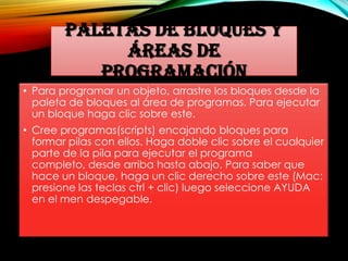 PALETAS DE BLOQUES Y
ÁREAS DE
PROGRAMACIÓN
• Para programar un objeto, arrastre los bloques desde la
paleta de bloques al área de programas. Para ejecutar
un bloque haga clic sobre este.
• Cree programas(scripts) encajando bloques para
formar pilas con ellos. Haga doble clic sobre el cualquier
parte de la pila para ejecutar el programa
completo, desde arriba hasta abajo. Para saber que
hace un bloque, haga un clic derecho sobre este (Mac:
presione las teclas ctrl + clic) luego seleccione AYUDA
en el men despegable.
 