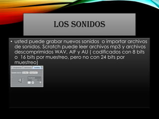 LOS SONIDOS
• usted puede grabar nuevos sonidos o importar archivos
de sonidos. Scratch puede leer archivos mp3 y archivos
descomprimidos WAV, AIF y AU ( codificados con 8 bits
o 16 bits por muestreo, pero no con 24 bits por
muestreo)
 