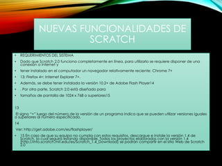 NUEVAS FUNCIONALIDADES DE
SCRATCH
• REQUERIMIENTOS DEL SISTEMA
• Dado que Scratch 2.0 funciona completamente en línea, para utilizarlo se requiere disponer de una
conexión a Internet y
• tener instalado en el computador un navegador relativamente reciente: Chrome 7+
• 13; Firefox 4+; Internet Explorer 7+.
• Además, se debe tener instalada la versión 10.2+ de Adobe Flash Player14
• . Por otra parte, Scratch 2.0 está diseñado para
• tamaños de pantalla de 1024 x 768 o superiores15
13
El signo “+” luego del número de la versión de un programa indica que se pueden utilizar versiones iguales
o superiores al número especificado.
14
Ver: http://get.adobe.com/es/flashplayer/
• 15 En caso de que su equipo no cumpla con estos requisitos, descargue e instale la versión 1.4 de
Scratch, la cual seguirá estando disponible. Todos los proyectos elaborados con la versión 1.4
(http://info.scratch.mit.edu/es/Scratch_1.4_Download) se podrán compartir en el sitio Web de Scratch
2.0
 