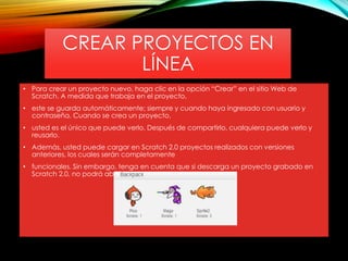 CREAR PROYECTOS EN
LÍNEA
• Para crear un proyecto nuevo, haga clic en la opción “Crear” en el sitio Web de
Scratch. A medida que trabaja en el proyecto,
• este se guarda automáticamente; siempre y cuando haya ingresado con usuario y
contraseña. Cuando se crea un proyecto,
• usted es el único que puede verlo. Después de compartirlo, cualquiera puede verlo y
reusarlo.
• Además, usted puede cargar en Scratch 2.0 proyectos realizados con versiones
anteriores, los cuales serán completamente
• funcionales. Sin embargo, tenga en cuenta que si descarga un proyecto grabado en
Scratch 2.0, no podrá abrirlo con
 