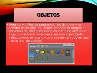 OBJETOS
• Para ver y editar, los programas , los disfraces y los
sonidos de los objetos , haga clic sobre la imagen
miniatura del objeto deseado en la lista de objetos; o
haga clic sobre el objeto en el escenario (el objeto
seleccionado se resalta y aparece enmarcado en azul
, en la lista de objetos).-
 