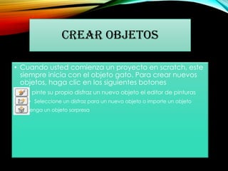 CREAR OBJETOS
• Cuando usted comienza un proyecto en scratch, este
siempre inicia con el objeto gato. Para crear nuevos
objetos, haga clic en los siguientes botones
• pinte su propio disfraz un nuevo objeto el editor de pinturas
• Seleccione un disfraz para un nuevo objeto o importe un objeto
• Obtenga un objeto sorpresa
 